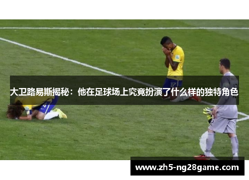 大卫路易斯揭秘:他在足球场上究竟扮演了什么样的独特角色 大卫路易斯揭秘:他在足球场上究竟扮演了什么样的独特角色
