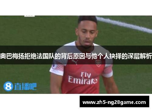 奥巴梅扬拒绝法国队的背后原因与他个人抉择的深层解析