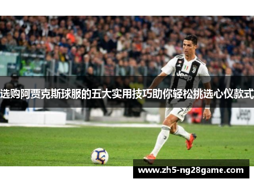 选购阿贾克斯球服的五大实用技巧助你轻松挑选心仪款式 选购阿贾克斯球服的五大实用技巧助你轻松挑选心仪款式